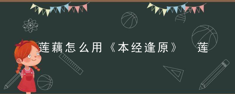 莲藕怎么用《本经逢原》 莲藕，莲藕怎么抄